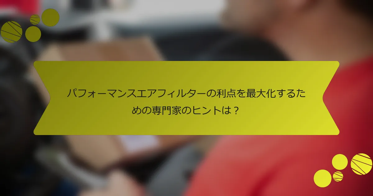 パフォーマンスエアフィルターの利点を最大化するための専門家のヒントは？