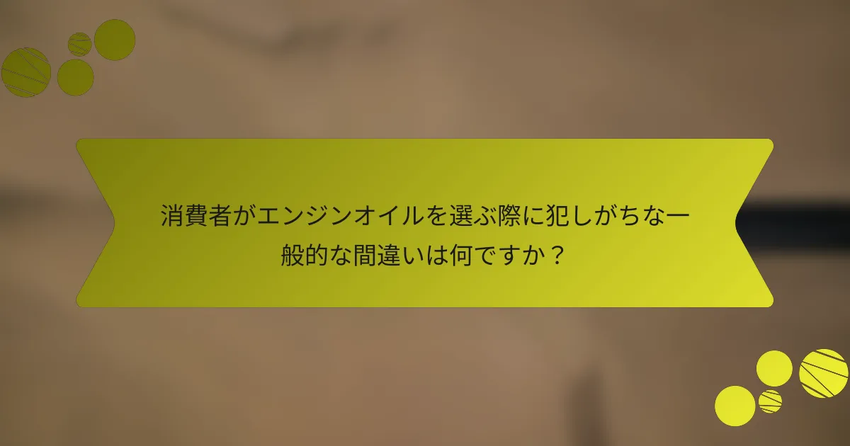 消費者がエンジンオイルを選ぶ際に犯しがちな一般的な間違いは何ですか？